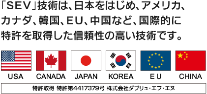 「SEV」技術は、日本をはじめ、アメリカ、カナダ、韓国、EU、中国など、国際的に特許を取得した信頼性の高い技術です。