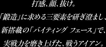 打感、顔、抜け。「鍛造」に求める三大要素を研ぎ澄まし、新搭載の「バイティングフェース」で、実力を磨き上げた、戦うアイアン。